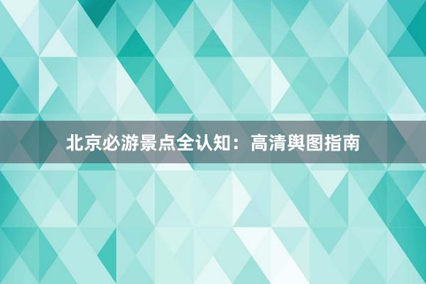 北京必游景点全认知：高清舆图指南